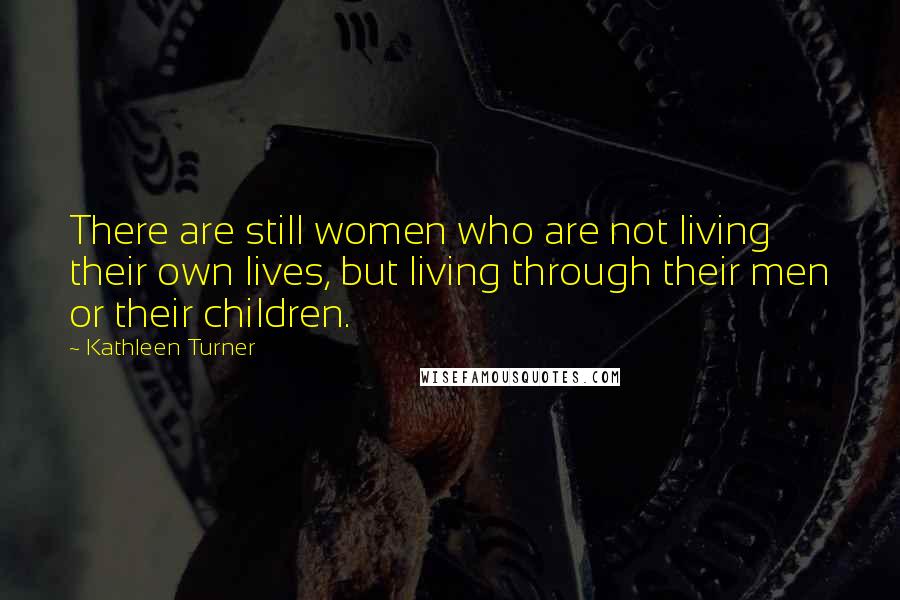 Kathleen Turner Quotes: There are still women who are not living their own lives, but living through their men or their children.