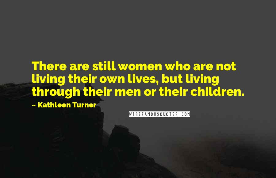Kathleen Turner Quotes: There are still women who are not living their own lives, but living through their men or their children.