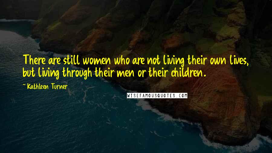 Kathleen Turner Quotes: There are still women who are not living their own lives, but living through their men or their children.