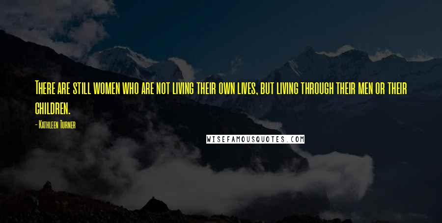 Kathleen Turner Quotes: There are still women who are not living their own lives, but living through their men or their children.