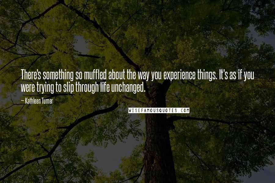 Kathleen Turner Quotes: There's something so muffled about the way you experience things. It's as if you were trying to slip through life unchanged.