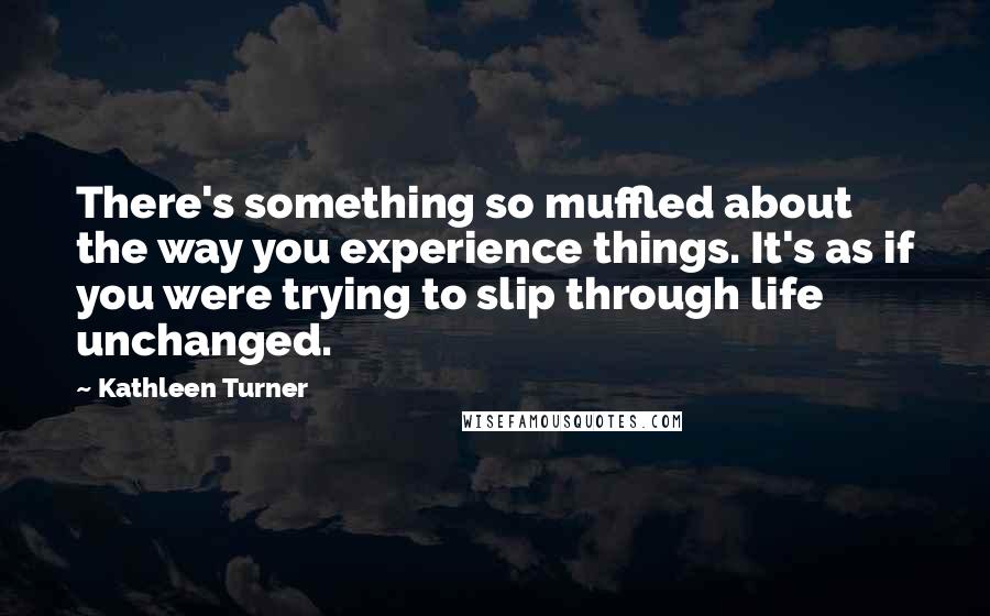 Kathleen Turner Quotes: There's something so muffled about the way you experience things. It's as if you were trying to slip through life unchanged.