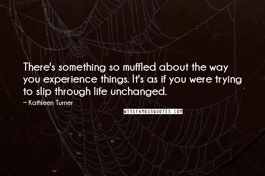 Kathleen Turner Quotes: There's something so muffled about the way you experience things. It's as if you were trying to slip through life unchanged.