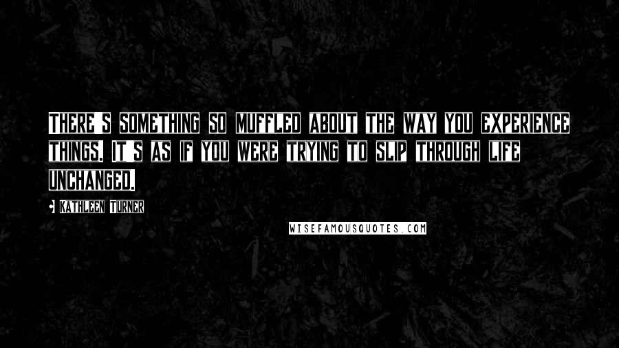 Kathleen Turner Quotes: There's something so muffled about the way you experience things. It's as if you were trying to slip through life unchanged.