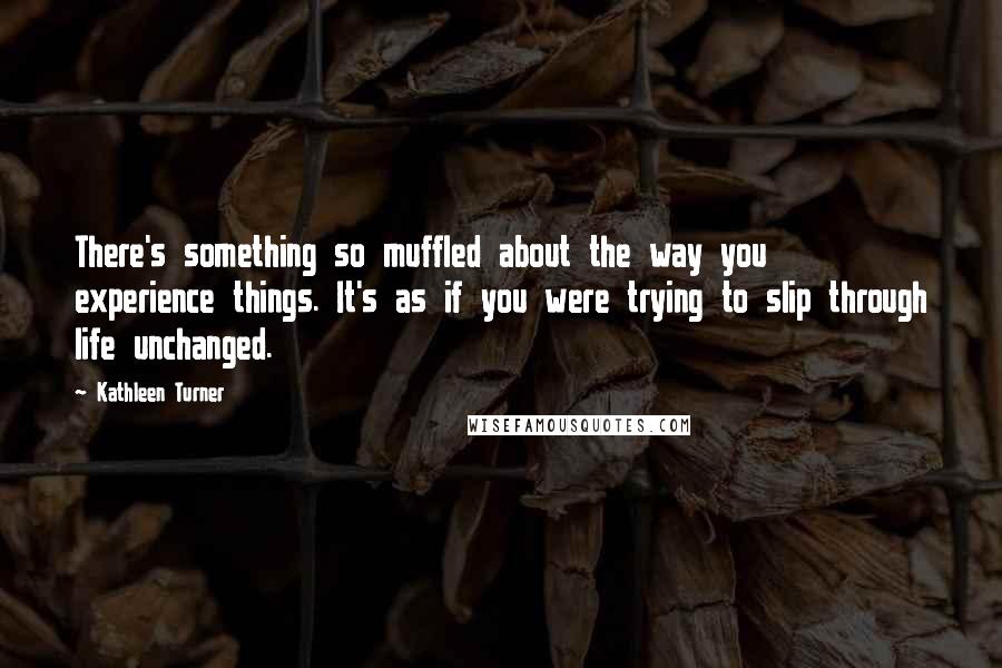 Kathleen Turner Quotes: There's something so muffled about the way you experience things. It's as if you were trying to slip through life unchanged.