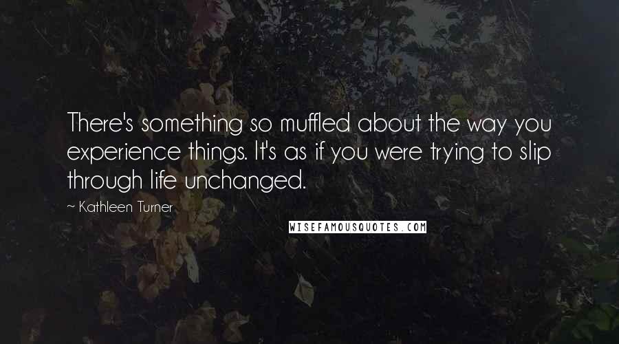 Kathleen Turner Quotes: There's something so muffled about the way you experience things. It's as if you were trying to slip through life unchanged.
