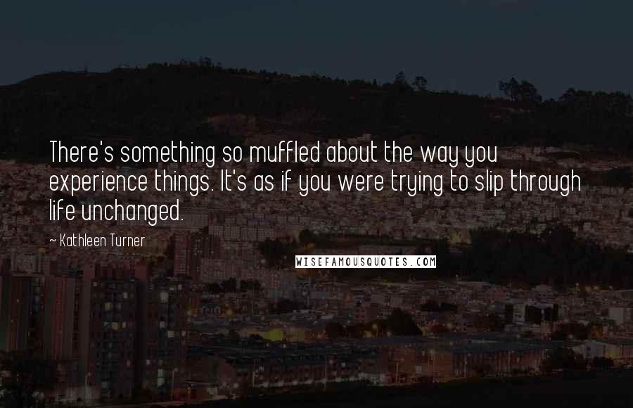 Kathleen Turner Quotes: There's something so muffled about the way you experience things. It's as if you were trying to slip through life unchanged.