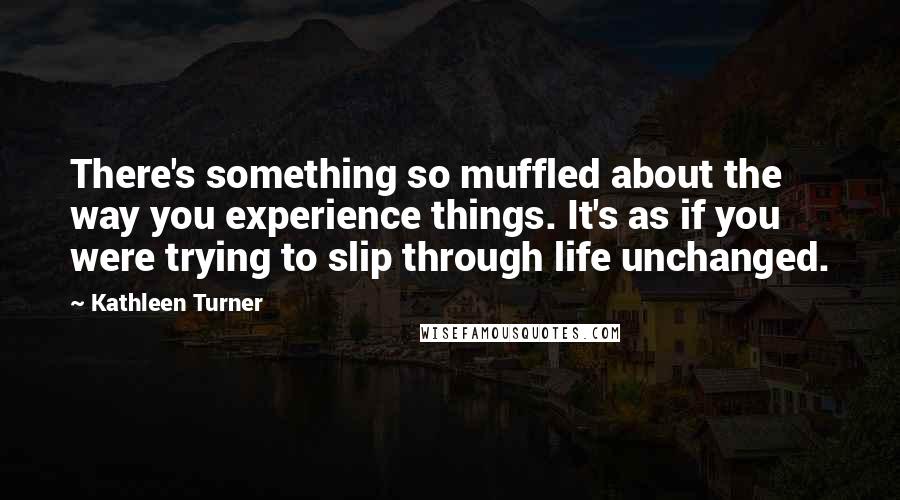 Kathleen Turner Quotes: There's something so muffled about the way you experience things. It's as if you were trying to slip through life unchanged.