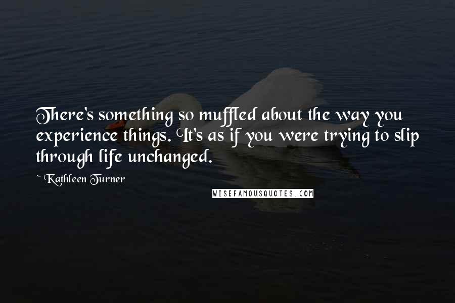 Kathleen Turner Quotes: There's something so muffled about the way you experience things. It's as if you were trying to slip through life unchanged.