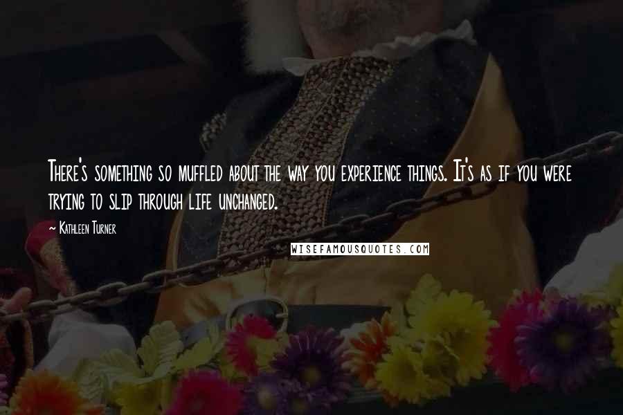 Kathleen Turner Quotes: There's something so muffled about the way you experience things. It's as if you were trying to slip through life unchanged.