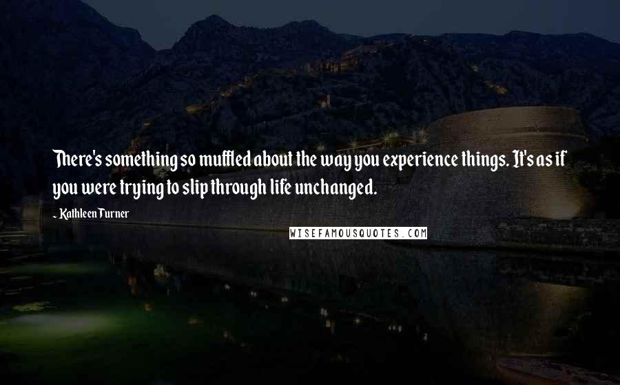 Kathleen Turner Quotes: There's something so muffled about the way you experience things. It's as if you were trying to slip through life unchanged.