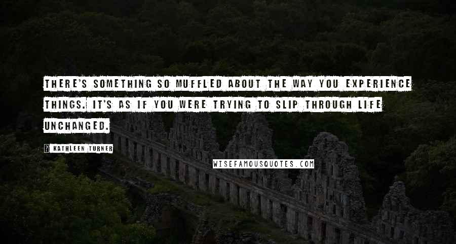 Kathleen Turner Quotes: There's something so muffled about the way you experience things. It's as if you were trying to slip through life unchanged.