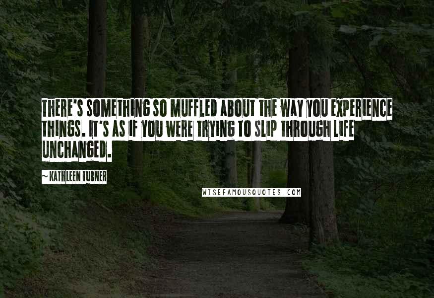 Kathleen Turner Quotes: There's something so muffled about the way you experience things. It's as if you were trying to slip through life unchanged.