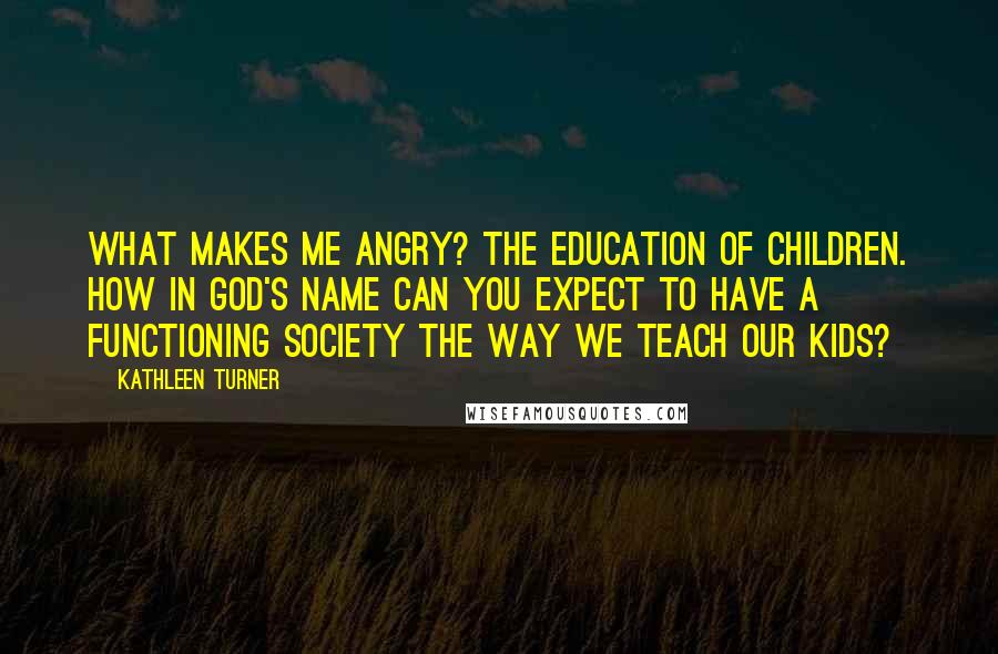 Kathleen Turner Quotes: What makes me angry? The education of children. How in God's name can you expect to have a functioning society the way we teach our kids?