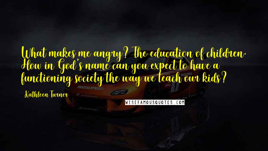 Kathleen Turner Quotes: What makes me angry? The education of children. How in God's name can you expect to have a functioning society the way we teach our kids?