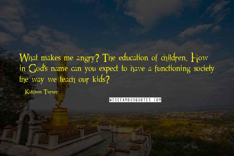Kathleen Turner Quotes: What makes me angry? The education of children. How in God's name can you expect to have a functioning society the way we teach our kids?