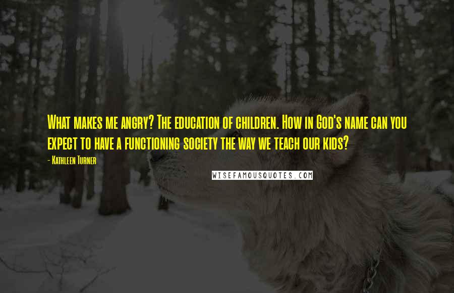 Kathleen Turner Quotes: What makes me angry? The education of children. How in God's name can you expect to have a functioning society the way we teach our kids?
