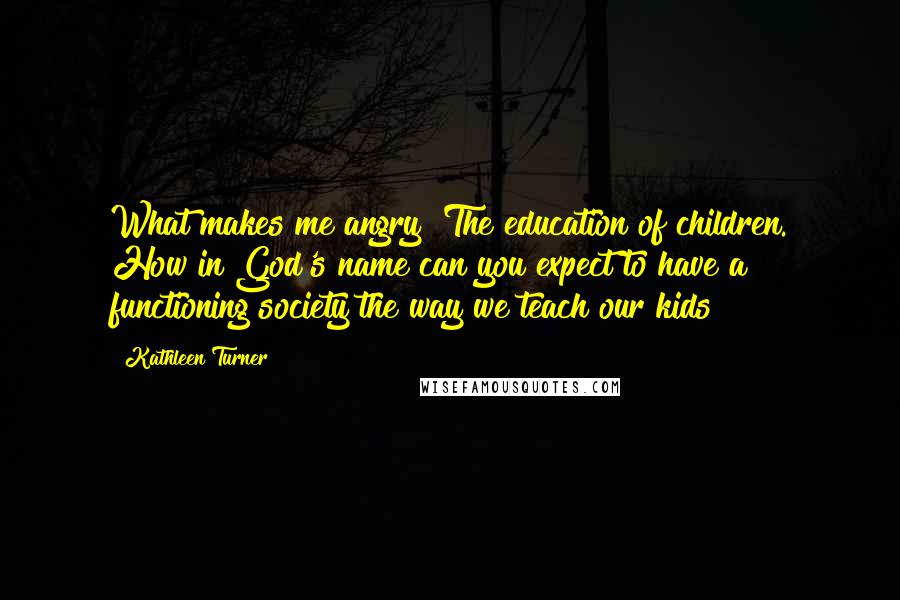 Kathleen Turner Quotes: What makes me angry? The education of children. How in God's name can you expect to have a functioning society the way we teach our kids?