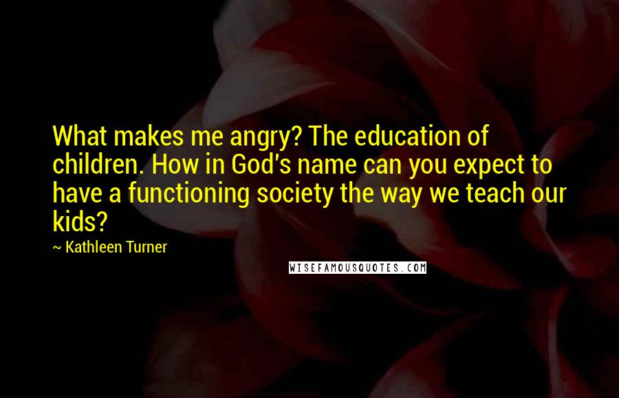 Kathleen Turner Quotes: What makes me angry? The education of children. How in God's name can you expect to have a functioning society the way we teach our kids?