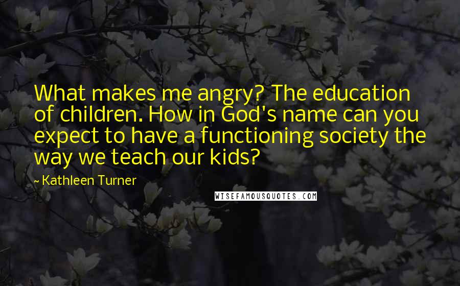 Kathleen Turner Quotes: What makes me angry? The education of children. How in God's name can you expect to have a functioning society the way we teach our kids?