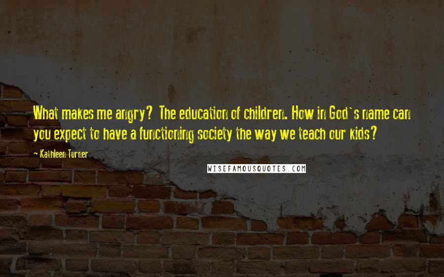 Kathleen Turner Quotes: What makes me angry? The education of children. How in God's name can you expect to have a functioning society the way we teach our kids?