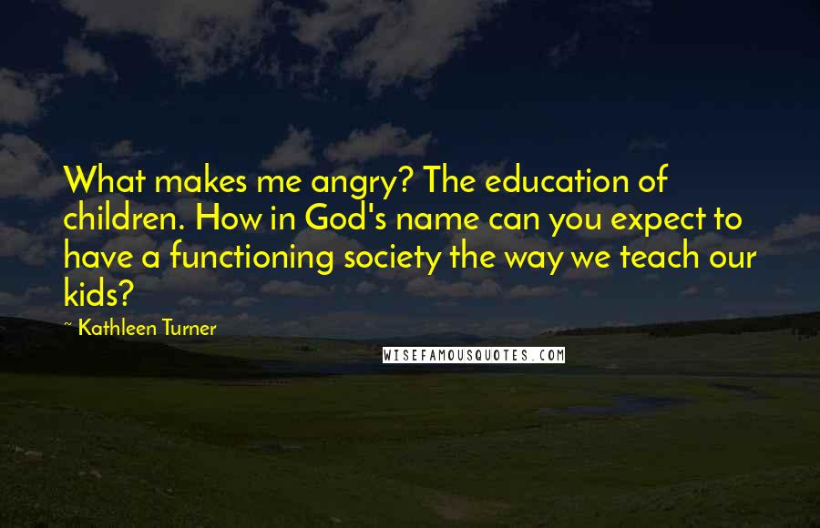 Kathleen Turner Quotes: What makes me angry? The education of children. How in God's name can you expect to have a functioning society the way we teach our kids?