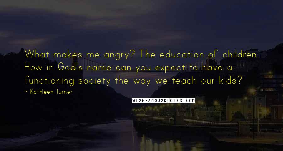 Kathleen Turner Quotes: What makes me angry? The education of children. How in God's name can you expect to have a functioning society the way we teach our kids?