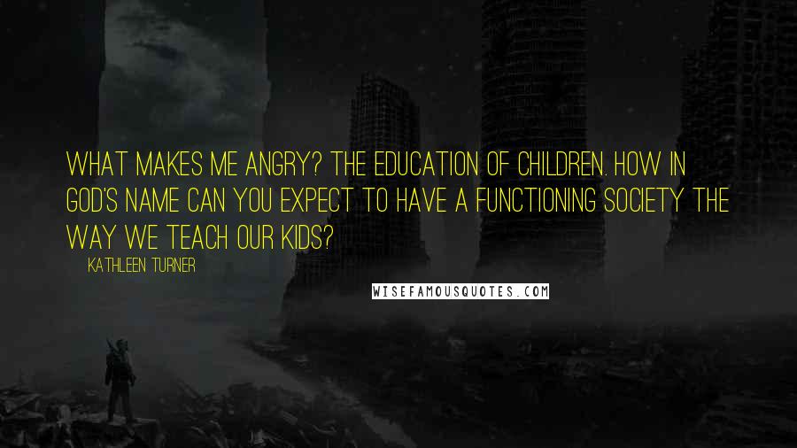 Kathleen Turner Quotes: What makes me angry? The education of children. How in God's name can you expect to have a functioning society the way we teach our kids?