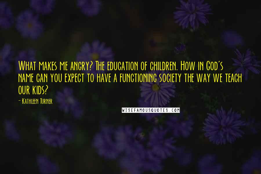 Kathleen Turner Quotes: What makes me angry? The education of children. How in God's name can you expect to have a functioning society the way we teach our kids?
