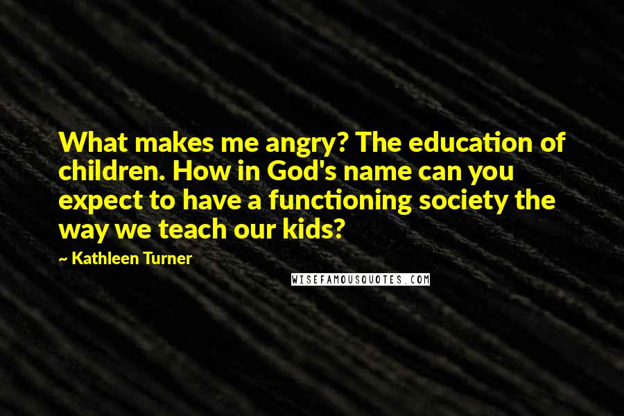 Kathleen Turner Quotes: What makes me angry? The education of children. How in God's name can you expect to have a functioning society the way we teach our kids?