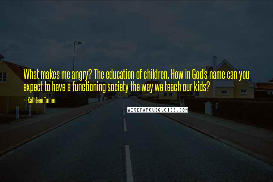 Kathleen Turner Quotes: What makes me angry? The education of children. How in God's name can you expect to have a functioning society the way we teach our kids?