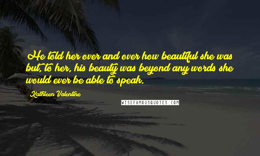 Kathleen Valentine Quotes: He told her over and over how beautiful she was but, to her, his beauty was beyond any words she would ever be able to speak.