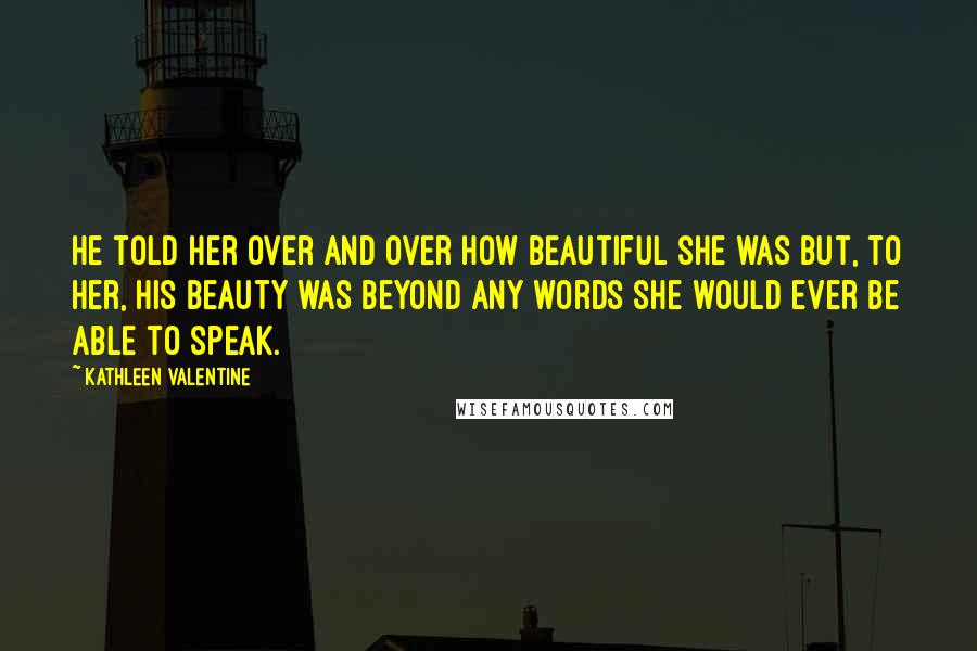 Kathleen Valentine Quotes: He told her over and over how beautiful she was but, to her, his beauty was beyond any words she would ever be able to speak.