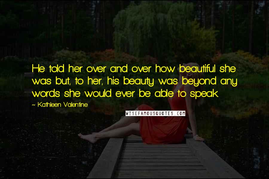 Kathleen Valentine Quotes: He told her over and over how beautiful she was but, to her, his beauty was beyond any words she would ever be able to speak.