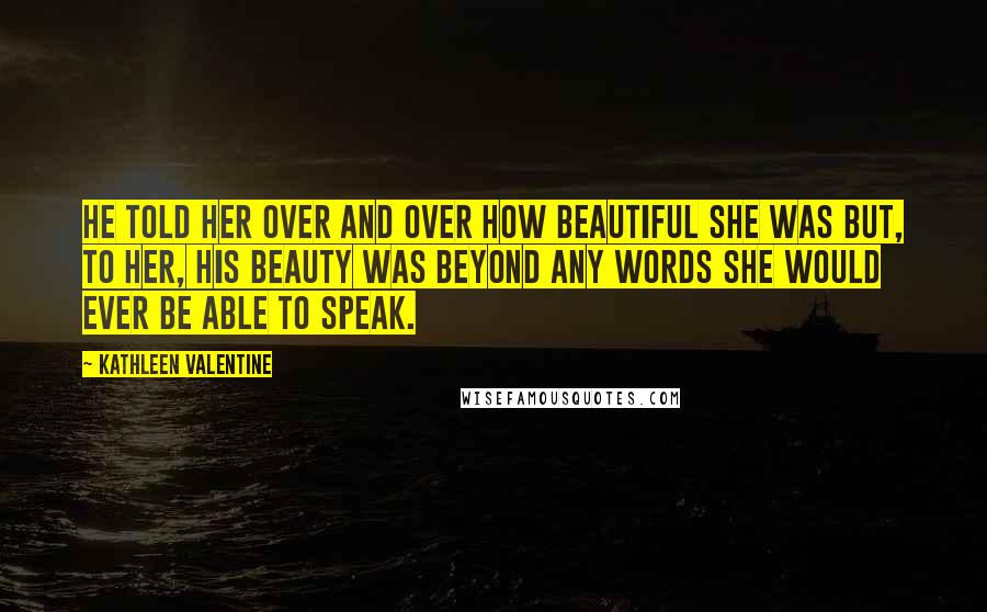 Kathleen Valentine Quotes: He told her over and over how beautiful she was but, to her, his beauty was beyond any words she would ever be able to speak.