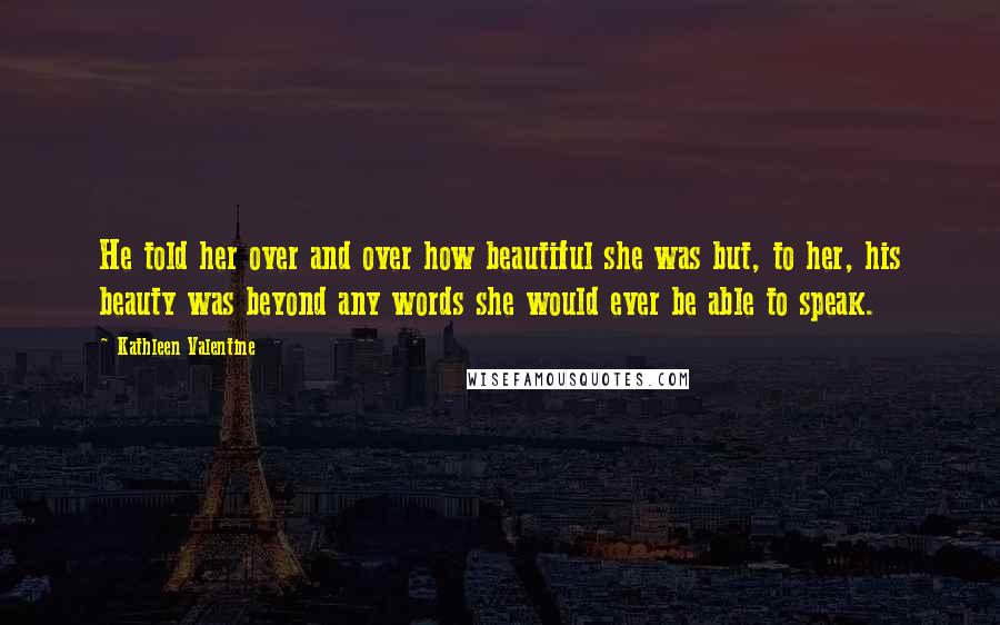 Kathleen Valentine Quotes: He told her over and over how beautiful she was but, to her, his beauty was beyond any words she would ever be able to speak.