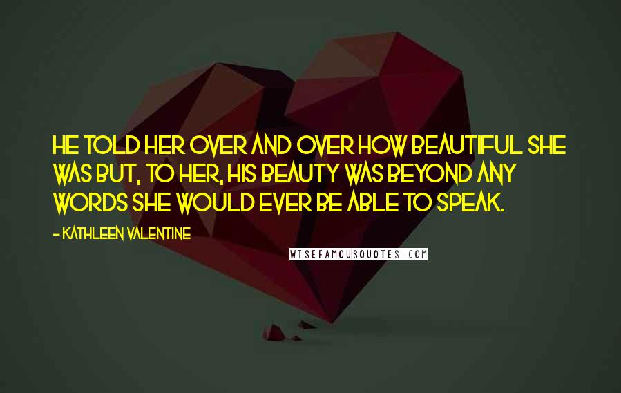 Kathleen Valentine Quotes: He told her over and over how beautiful she was but, to her, his beauty was beyond any words she would ever be able to speak.