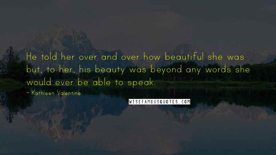 Kathleen Valentine Quotes: He told her over and over how beautiful she was but, to her, his beauty was beyond any words she would ever be able to speak.