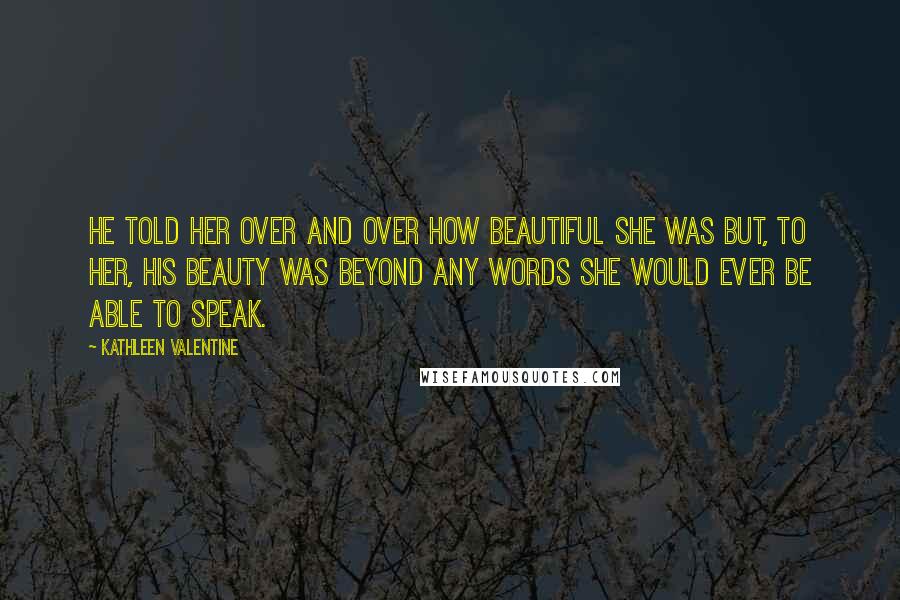 Kathleen Valentine Quotes: He told her over and over how beautiful she was but, to her, his beauty was beyond any words she would ever be able to speak.