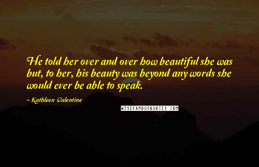 Kathleen Valentine Quotes: He told her over and over how beautiful she was but, to her, his beauty was beyond any words she would ever be able to speak.