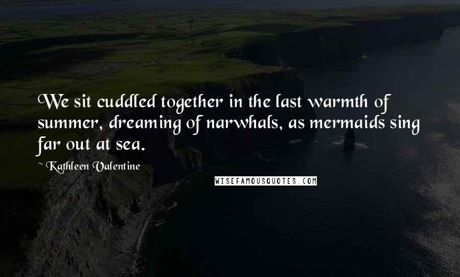 Kathleen Valentine Quotes: We sit cuddled together in the last warmth of summer, dreaming of narwhals, as mermaids sing far out at sea.