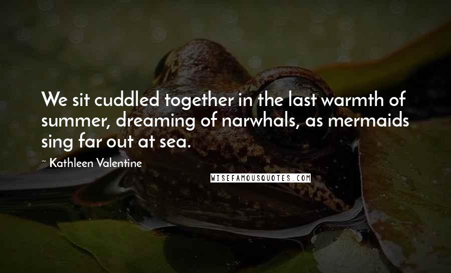 Kathleen Valentine Quotes: We sit cuddled together in the last warmth of summer, dreaming of narwhals, as mermaids sing far out at sea.