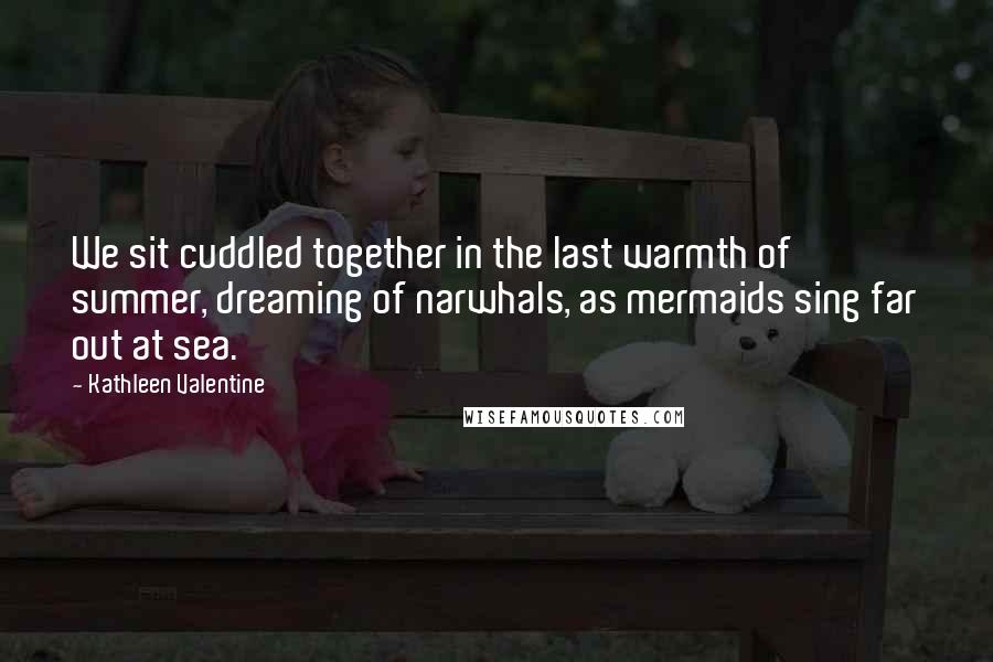 Kathleen Valentine Quotes: We sit cuddled together in the last warmth of summer, dreaming of narwhals, as mermaids sing far out at sea.