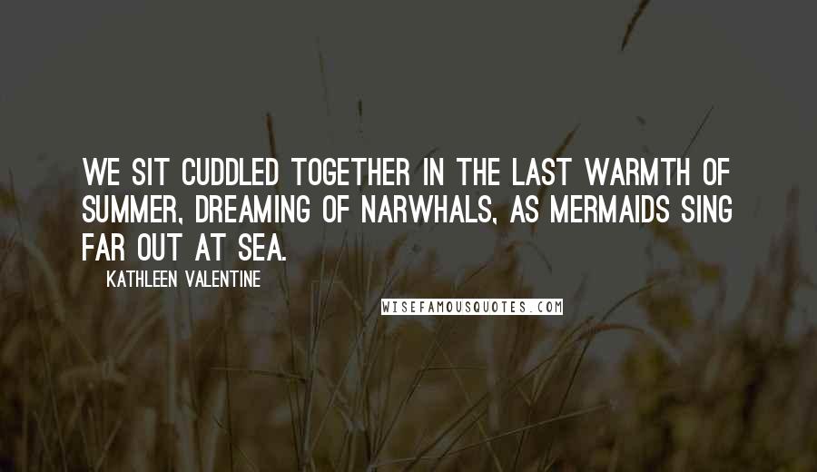 Kathleen Valentine Quotes: We sit cuddled together in the last warmth of summer, dreaming of narwhals, as mermaids sing far out at sea.