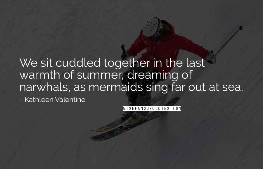 Kathleen Valentine Quotes: We sit cuddled together in the last warmth of summer, dreaming of narwhals, as mermaids sing far out at sea.