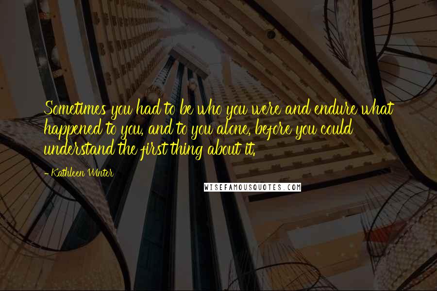 Kathleen Winter Quotes: Sometimes you had to be who you were and endure what happened to you, and to you alone, before you could understand the first thing about it.