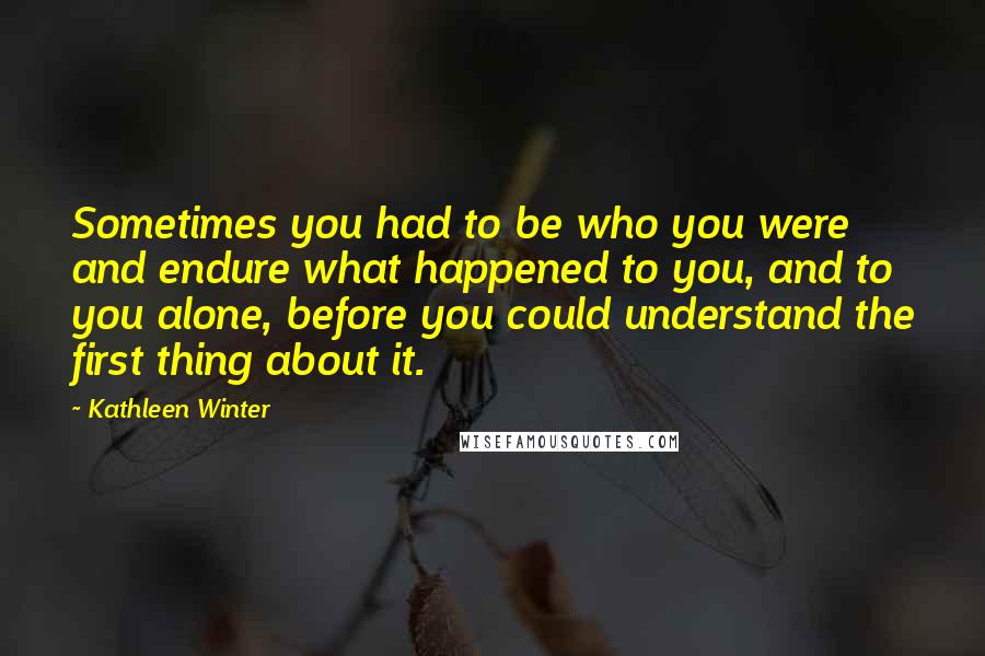 Kathleen Winter Quotes: Sometimes you had to be who you were and endure what happened to you, and to you alone, before you could understand the first thing about it.