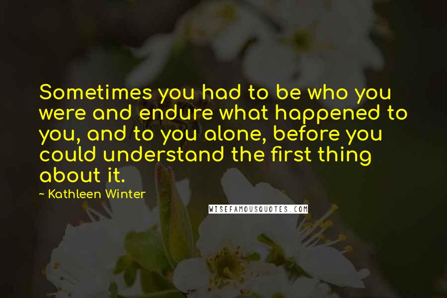 Kathleen Winter Quotes: Sometimes you had to be who you were and endure what happened to you, and to you alone, before you could understand the first thing about it.