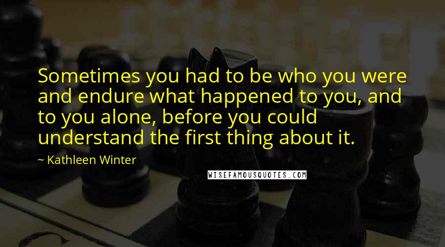 Kathleen Winter Quotes: Sometimes you had to be who you were and endure what happened to you, and to you alone, before you could understand the first thing about it.