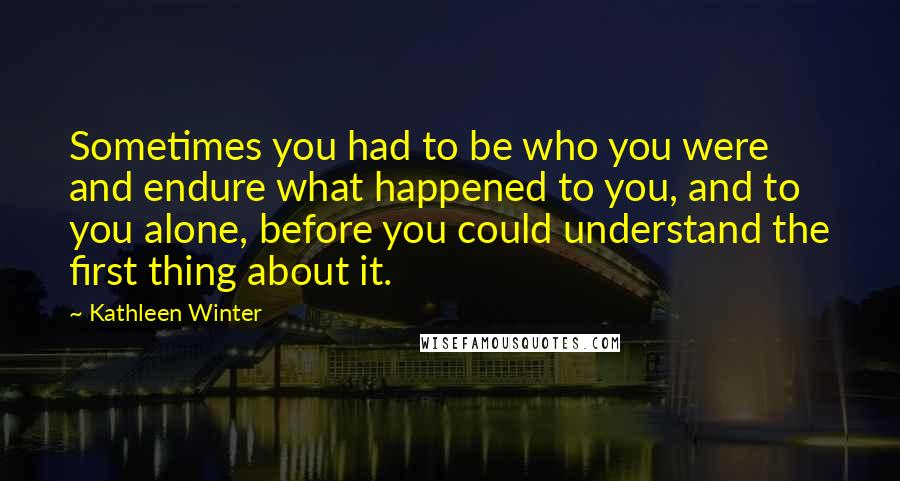 Kathleen Winter Quotes: Sometimes you had to be who you were and endure what happened to you, and to you alone, before you could understand the first thing about it.